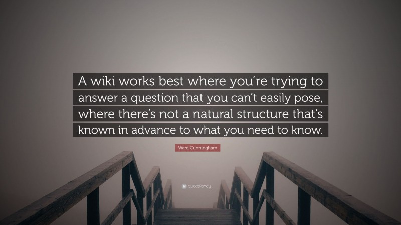 Ward Cunningham Quote: “A wiki works best where you’re trying to answer a question that you can’t easily pose, where there’s not a natural structure that’s known in advance to what you need to know.”