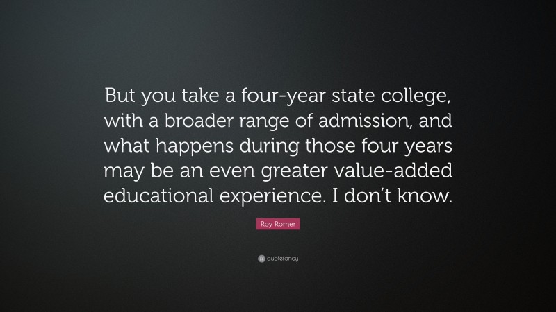 Roy Romer Quote: “But you take a four-year state college, with a broader range of admission, and what happens during those four years may be an even greater value-added educational experience. I don’t know.”