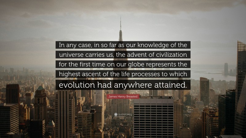 James Henry Breasted Quote: “In any case, in so far as our knowledge of the universe carries us, the advent of civilization for the first time on our globe represents the highest ascent of the life processes to which evolution had anywhere attained.”