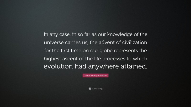James Henry Breasted Quote: “In any case, in so far as our knowledge of the universe carries us, the advent of civilization for the first time on our globe represents the highest ascent of the life processes to which evolution had anywhere attained.”