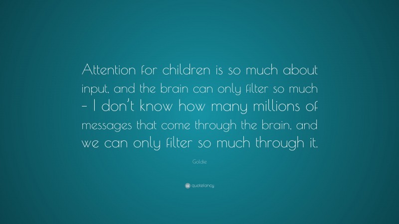 Goldie Quote: “Attention for children is so much about input, and the brain can only filter so much – I don’t know how many millions of messages that come through the brain, and we can only filter so much through it.”
