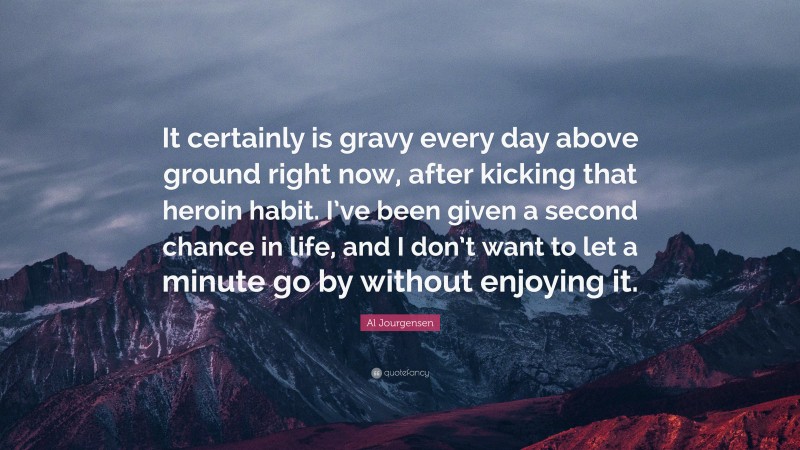 Al Jourgensen Quote: “It certainly is gravy every day above ground right now, after kicking that heroin habit. I’ve been given a second chance in life, and I don’t want to let a minute go by without enjoying it.”
