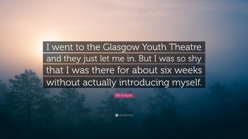Bill Forsyth Quote: “I went to the Glasgow Youth Theatre and they just let me in. But I was so shy that I was there for about six weeks without actually introducing myself.”