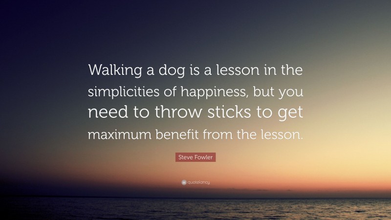 Steve Fowler Quote: “Walking a dog is a lesson in the simplicities of happiness, but you need to throw sticks to get maximum benefit from the lesson.”