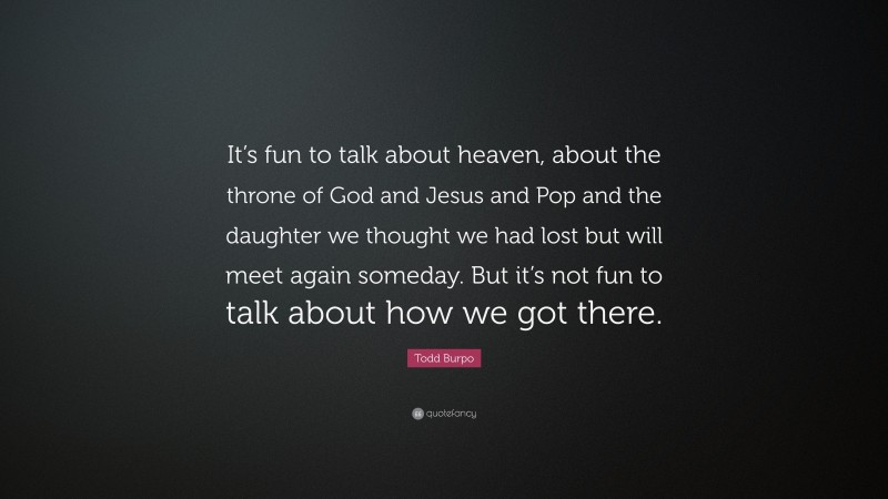 Todd Burpo Quote: “It’s fun to talk about heaven, about the throne of God and Jesus and Pop and the daughter we thought we had lost but will meet again someday. But it’s not fun to talk about how we got there.”