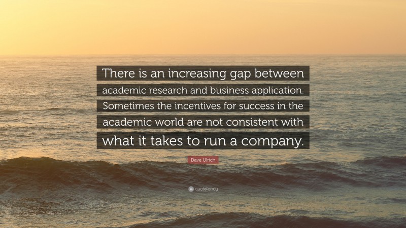 Dave Ulrich Quote: “There is an increasing gap between academic research and business application. Sometimes the incentives for success in the academic world are not consistent with what it takes to run a company.”