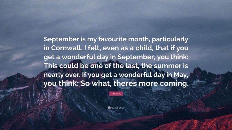 Tim Rice Quote: “September is my favourite month, particularly in Cornwall. I felt, even as a child, that if you get a wonderful day in September, you think: This could be one of the last, the summer is nearly over. If you get a wonderful day in May, you think: So what, theres more coming.”