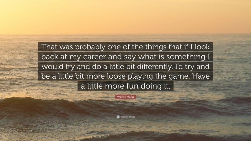 Warren Moon Quote: “That was probably one of the things that if I look back at my career and say what is something I would try and do a little bit differently, I’d try and be a little bit more loose playing the game. Have a little more fun doing it.”