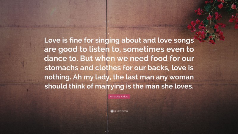 Ama Ata Aidoo Quote: “Love is fine for singing about and love songs are good to listen to, sometimes even to dance to. But when we need food for our stomachs and clothes for our backs, love is nothing. Ah my lady, the last man any woman should think of marrying is the man she loves.”