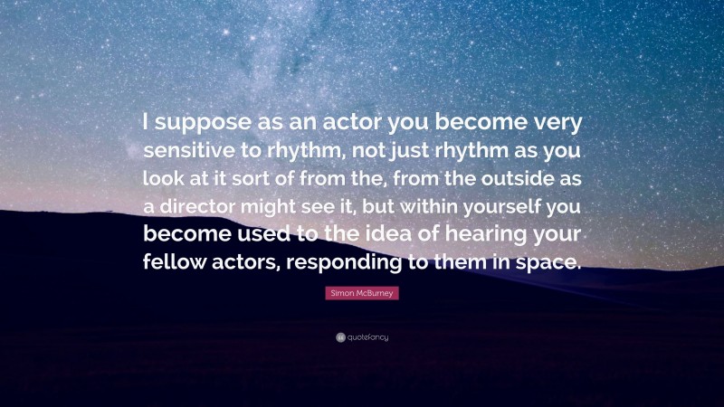 Simon McBurney Quote: “I suppose as an actor you become very sensitive to rhythm, not just rhythm as you look at it sort of from the, from the outside as a director might see it, but within yourself you become used to the idea of hearing your fellow actors, responding to them in space.”