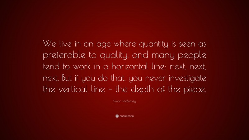 Simon McBurney Quote: “We live in an age where quantity is seen as preferable to quality, and many people tend to work in a horizontal line: next, next, next. But if you do that, you never investigate the vertical line – the depth of the piece.”