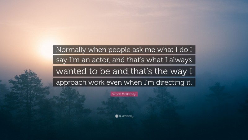 Simon McBurney Quote: “Normally when people ask me what I do I say I’m an actor, and that’s what I always wanted to be and that’s the way I approach work even when I’m directing it.”