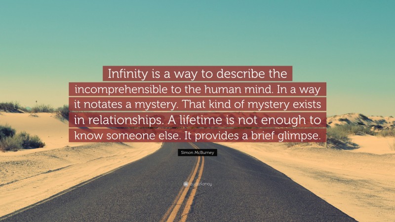 Simon McBurney Quote: “Infinity is a way to describe the incomprehensible to the human mind. In a way it notates a mystery. That kind of mystery exists in relationships. A lifetime is not enough to know someone else. It provides a brief glimpse.”