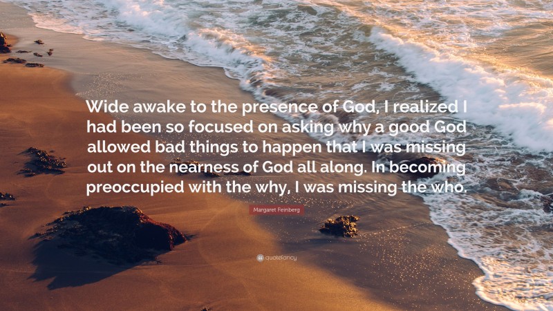 Margaret Feinberg Quote: “Wide awake to the presence of God, I realized I had been so focused on asking why a good God allowed bad things to happen that I was missing out on the nearness of God all along. In becoming preoccupied with the why, I was missing the who.”