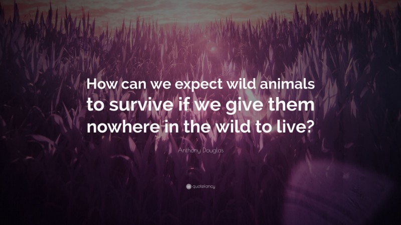 Anthony Douglas Quote: “How can we expect wild animals to survive if we give them nowhere in the wild to live?”