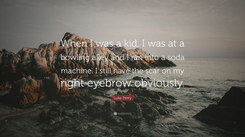 Luke Perry Quote: “When I was a kid, I was at a bowling alley and I ran into a soda machine. I still have the scar on my right eyebrow obviously.”