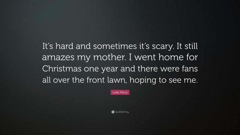 Luke Perry Quote: “It’s hard and sometimes it’s scary. It still amazes my mother. I went home for Christmas one year and there were fans all over the front lawn, hoping to see me.”