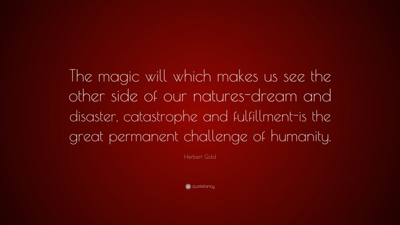 Herbert Gold Quote: “The magic will which makes us see the other side of our natures-dream and disaster, catastrophe and fulfillment-is the great permanent challenge of humanity.”