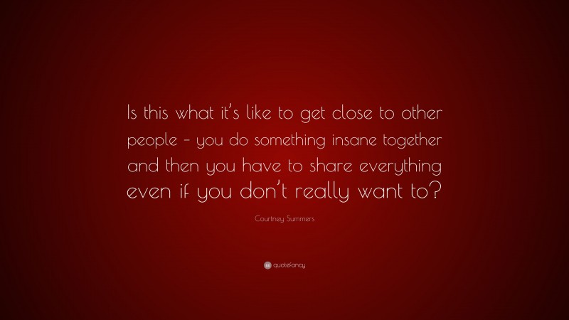 Courtney Summers Quote: “Is this what it’s like to get close to other people – you do something insane together and then you have to share everything even if you don’t really want to?”