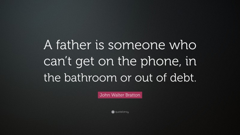 John Walter Bratton Quote: “A father is someone who can’t get on the phone, in the bathroom or out of debt.”