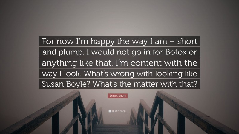 Susan Boyle Quote: “For now I’m happy the way I am – short and plump. I would not go in for Botox or anything like that. I’m content with the way I look. What’s wrong with looking like Susan Boyle? What’s the matter with that?”