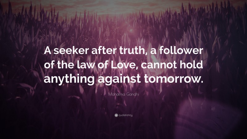 Mahatma Gandhi Quote: “A seeker after truth, a follower of the law of Love, cannot hold anything against tomorrow.”