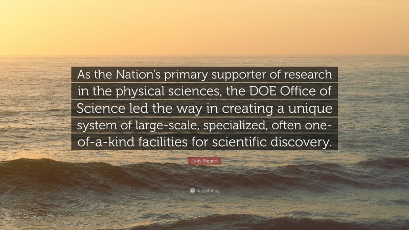 Judy Biggert Quote: “As the Nation’s primary supporter of research in the physical sciences, the DOE Office of Science led the way in creating a unique system of large-scale, specialized, often one-of-a-kind facilities for scientific discovery.”