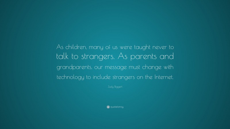 Judy Biggert Quote: “As children, many of us were taught never to talk to strangers. As parents and grandparents, our message must change with technology to include strangers on the Internet.”