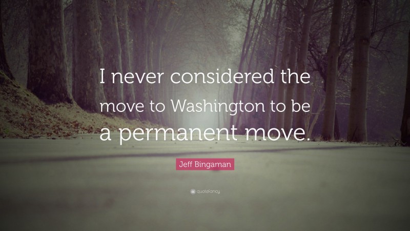 Jeff Bingaman Quote: “I never considered the move to Washington to be a permanent move.”