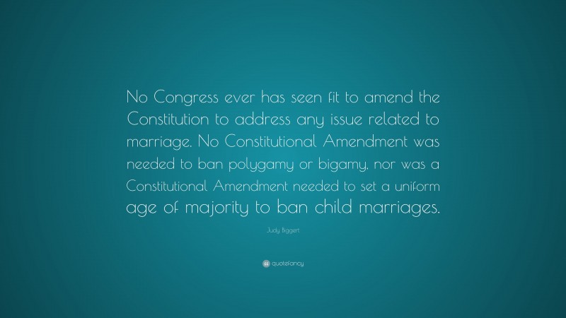 Judy Biggert Quote: “No Congress ever has seen fit to amend the Constitution to address any issue related to marriage. No Constitutional Amendment was needed to ban polygamy or bigamy, nor was a Constitutional Amendment needed to set a uniform age of majority to ban child marriages.”