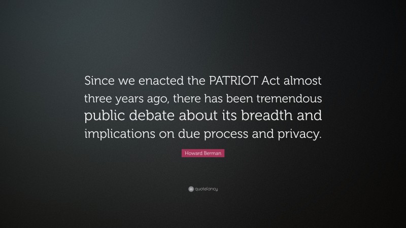 Howard Berman Quote: “Since we enacted the PATRIOT Act almost three years ago, there has been tremendous public debate about its breadth and implications on due process and privacy.”