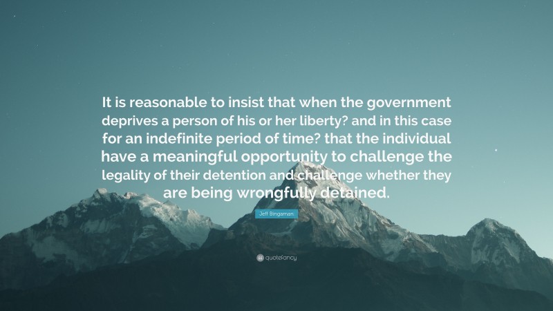 Jeff Bingaman Quote: “It is reasonable to insist that when the government deprives a person of his or her liberty? and in this case for an indefinite period of time? that the individual have a meaningful opportunity to challenge the legality of their detention and challenge whether they are being wrongfully detained.”