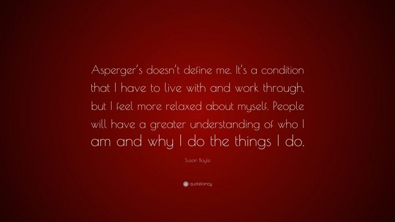 Susan Boyle Quote: “Asperger’s doesn’t define me. It’s a condition that I have to live with and work through, but I feel more relaxed about myself. People will have a greater understanding of who I am and why I do the things I do.”