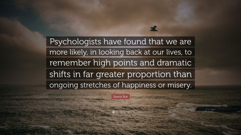 Sissela Bok Quote: “Psychologists have found that we are more likely, in looking back at our lives, to remember high points and dramatic shifts in far greater proportion than ongoing stretches of happiness or misery.”