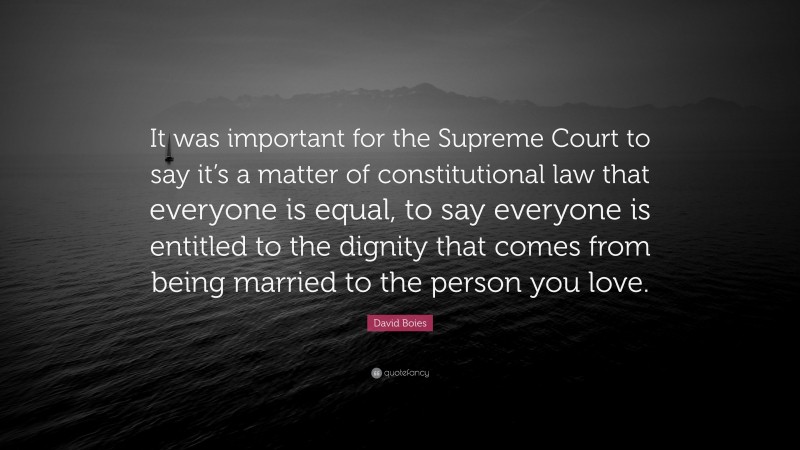 David Boies Quote: “It was important for the Supreme Court to say it’s a matter of constitutional law that everyone is equal, to say everyone is entitled to the dignity that comes from being married to the person you love.”