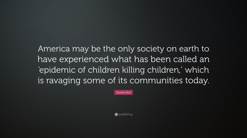 Sissela Bok Quote: “America may be the only society on earth to have experienced what has been called an ‘epidemic of children killing children,’ which is ravaging some of its communities today.”