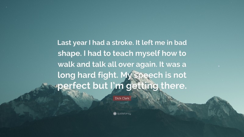 Dick Clark Quote: “Last year I had a stroke. It left me in bad shape. I had to teach myself how to walk and talk all over again. It was a long hard fight. My speech is not perfect but I’m getting there.”