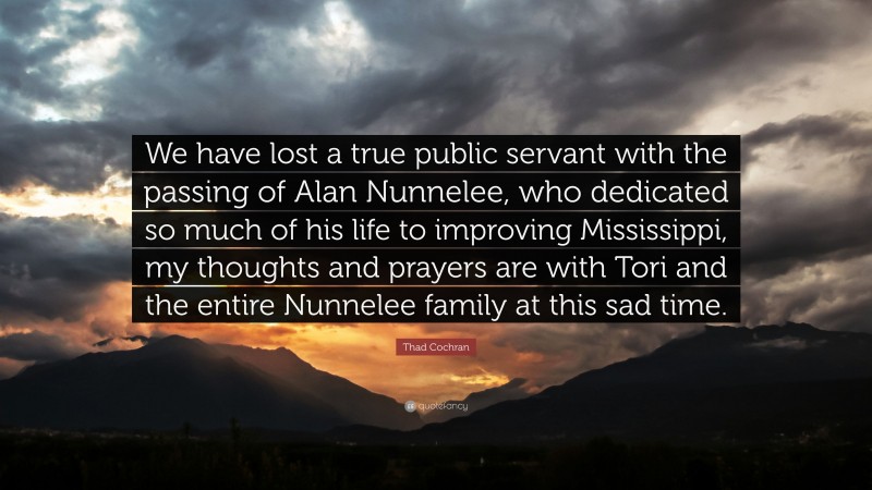 Thad Cochran Quote: “We have lost a true public servant with the passing of Alan Nunnelee, who dedicated so much of his life to improving Mississippi, my thoughts and prayers are with Tori and the entire Nunnelee family at this sad time.”