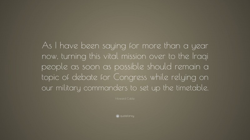 Howard Coble Quote: “As I have been saying for more than a year now, turning this vital mission over to the Iraqi people as soon as possible should remain a topic of debate for Congress while relying on our military commanders to set up the timetable.”