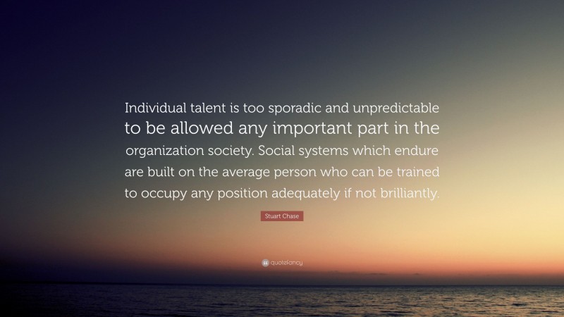 Stuart Chase Quote: “Individual talent is too sporadic and unpredictable to be allowed any important part in the organization society. Social systems which endure are built on the average person who can be trained to occupy any position adequately if not brilliantly.”