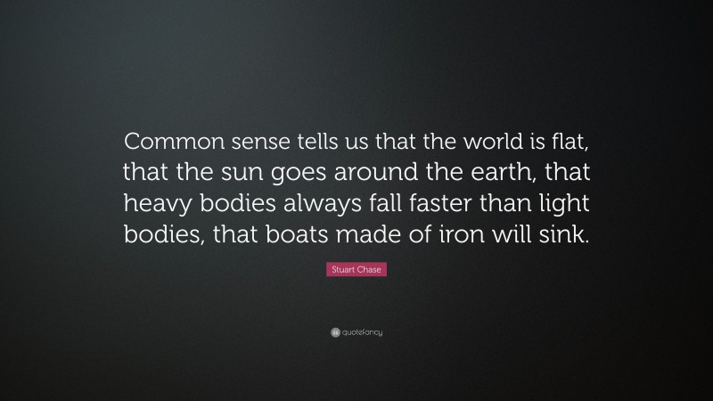 Stuart Chase Quote: “Common sense tells us that the world is flat, that the sun goes around the earth, that heavy bodies always fall faster than light bodies, that boats made of iron will sink.”