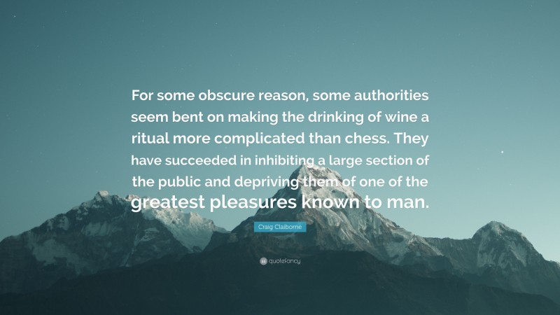 Craig Claiborne Quote: “For some obscure reason, some authorities seem bent on making the drinking of wine a ritual more complicated than chess. They have succeeded in inhibiting a large section of the public and depriving them of one of the greatest pleasures known to man.”