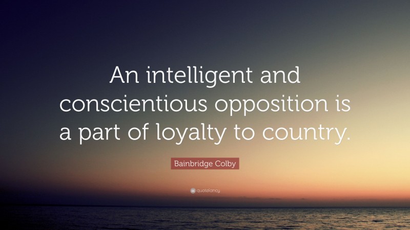 Bainbridge Colby Quote: “An intelligent and conscientious opposition is a part of loyalty to country.”