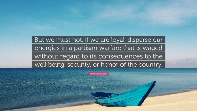 Bainbridge Colby Quote: “But we must not, if we are loyal, disperse our energies in a partisan warfare that is waged without regard to its consequences to the well being, security, or honor of the country.”