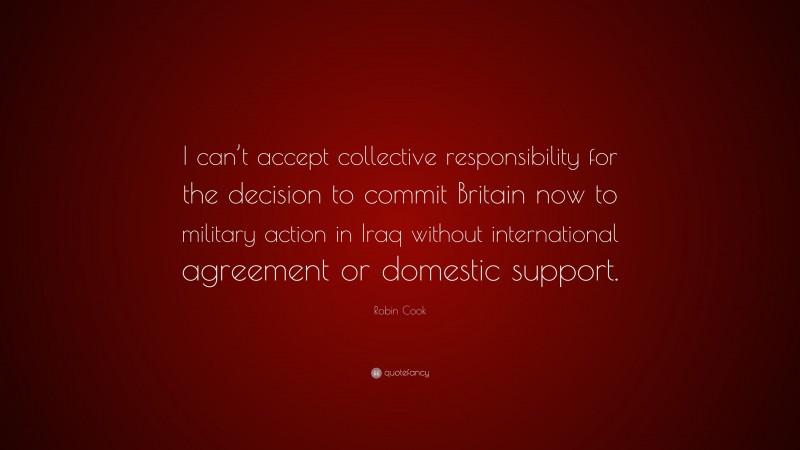 Robin Cook Quote: “I can’t accept collective responsibility for the decision to commit Britain now to military action in Iraq without international agreement or domestic support.”