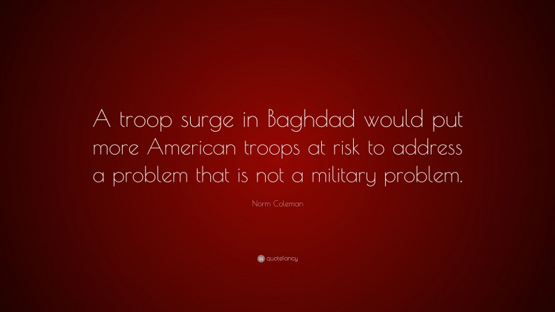 Norm Coleman Quote: “A troop surge in Baghdad would put more American troops at risk to address a problem that is not a military problem.”