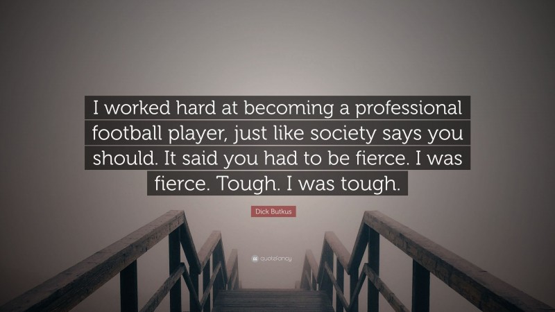 Dick Butkus Quote: “I worked hard at becoming a professional football player, just like society says you should. It said you had to be fierce. I was fierce. Tough. I was tough.”