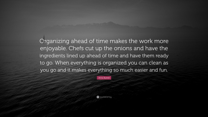 Anne Burrell Quote: “Organizing ahead of time makes the work more enjoyable. Chefs cut up the onions and have the ingredients lined up ahead of time and have them ready to go. When everything is organized you can clean as you go and it makes everything so much easier and fun.”