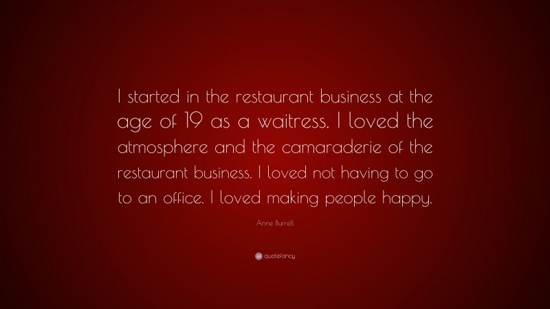 Anne Burrell Quote: “I started in the restaurant business at the age of 19 as a waitress. I loved the atmosphere and the camaraderie of the restaurant business. I loved not having to go to an office. I loved making people happy.”