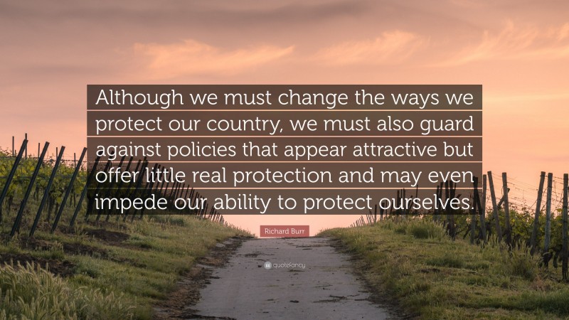 Richard Burr Quote: “Although we must change the ways we protect our country, we must also guard against policies that appear attractive but offer little real protection and may even impede our ability to protect ourselves.”